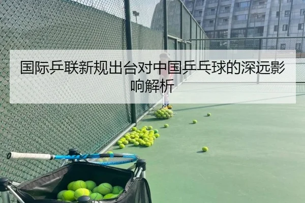 国际乒联新规出台对中国乒乓球的深远影响解析